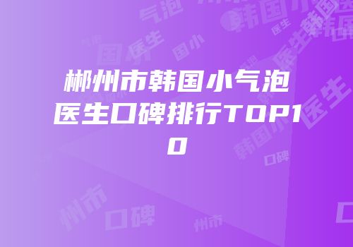 郴州市韩国小气泡医生口碑排行TOP10