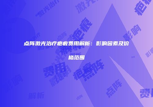 点阵激光治疗疤痕费用解析：影响因素及价格范围