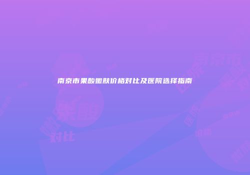 南京市果酸嫩肤价格对比及医院选择指南
