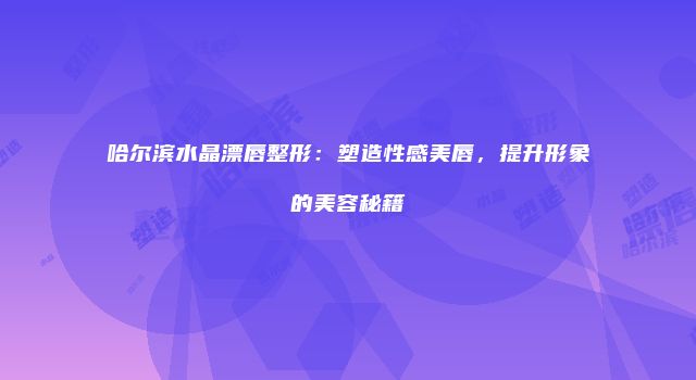 哈尔滨水晶漂唇整形：塑造性感美唇，提升形象的美容秘籍