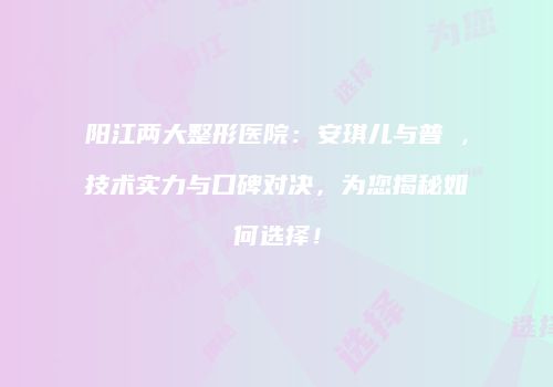 阳江两大整形医院：安琪儿与普玥，技术实力与口碑对决，为您揭秘如何选择！