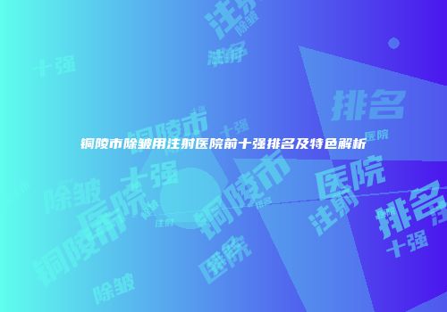 铜陵市除皱用注射医院前十强排名及特色解析
