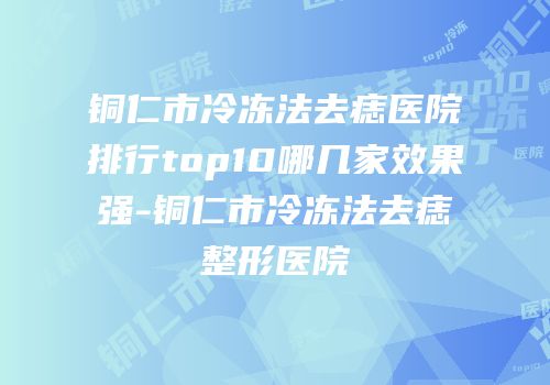 铜仁市冷冻法去痣医院排行top10哪几家效果强-铜仁市冷冻法去痣整形医院
