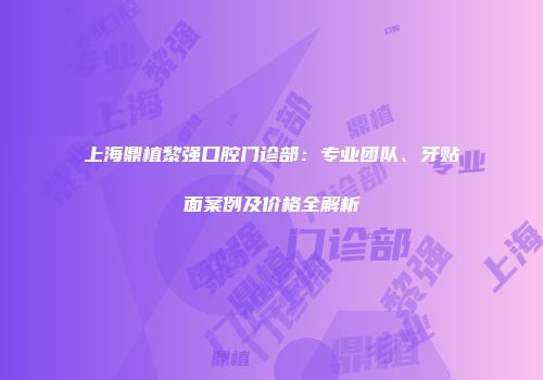 上海鼎植黎强口腔门诊部：专业团队、牙贴面案例及价格全解析