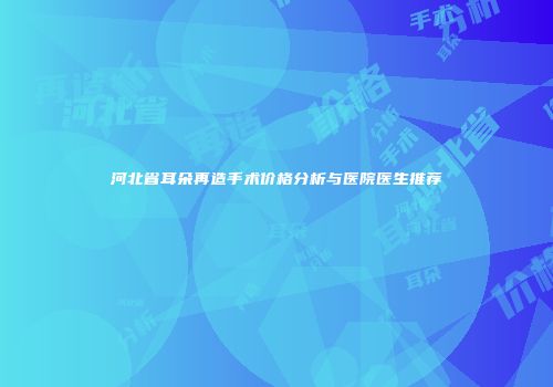 河北省耳朵再造手术价格分析与医院医生推荐