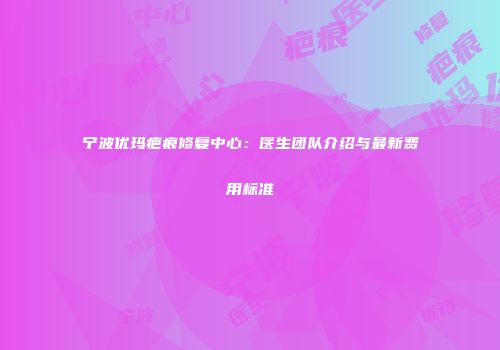 宁波优玛疤痕修复中心：医生团队介绍与最新费用标准