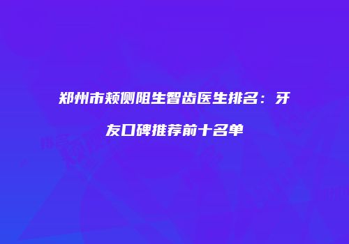 郑州市颊侧阻生智齿医生排名：牙友口碑推荐前十名单