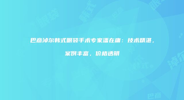 巴彦淖尔韩式眼袋手术专家潘在庸：技术精湛，案例丰富，价格透明