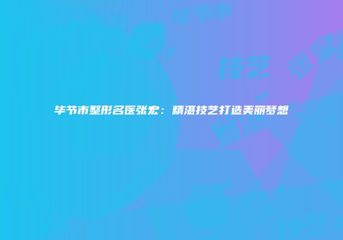 毕节市整形名医张宏：精湛技艺打造美丽梦想