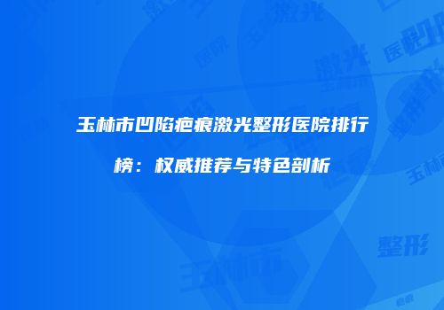 玉林市凹陷疤痕激光整形医院排行榜：权威推荐与特色剖析