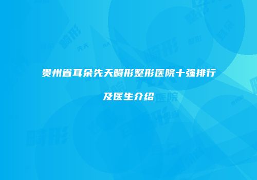 贵州省耳朵先天畸形整形医院十强排行及医生介绍