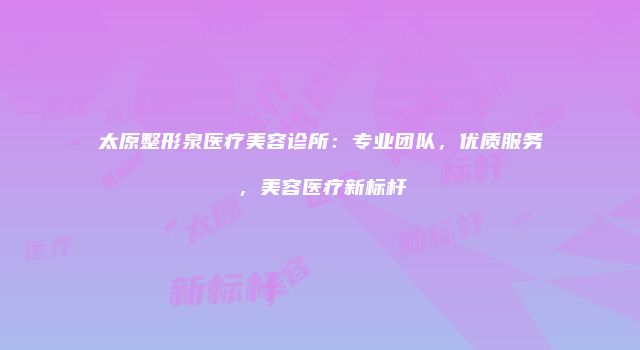 太原整形泉医疗美容诊所：专业团队，优质服务，美容医疗新标杆