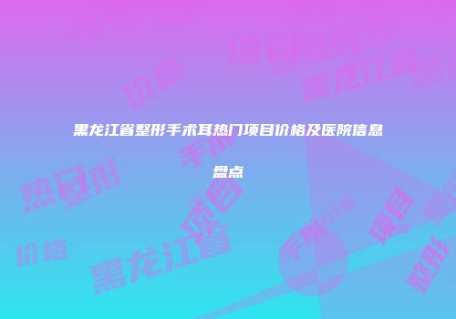 黑龙江省整形手术耳热门项目价格及医院信息盘点