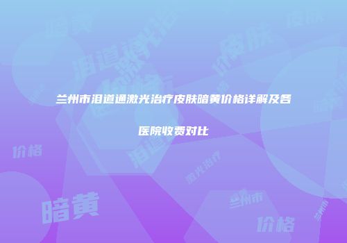 兰州市泪道通激光治疗皮肤暗黄价格详解及各医院收费对比