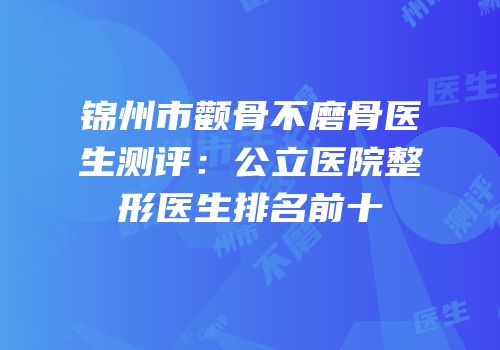 锦州市颧骨不磨骨医生测评：公立医院整形医生排名前十