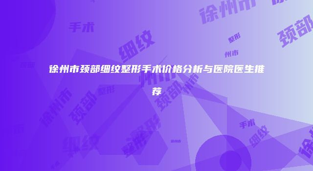徐州市颈部细纹整形手术价格分析与医院医生推荐