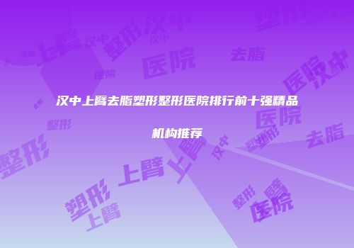 汉中上臂去脂塑形整形医院排行前十强精品机构推荐