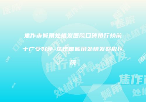 焦作市鬓角处植发医院口碑排行榜前十广受好评-焦作市鬓角处植发整形医院