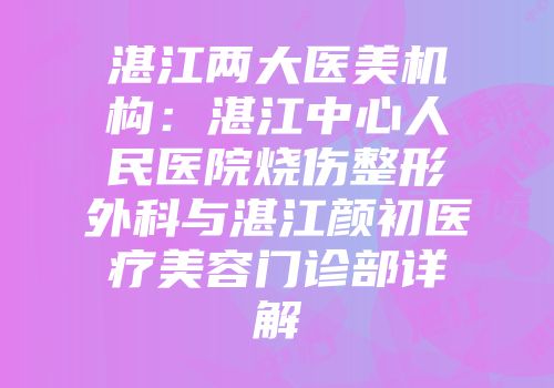 湛江两大医美机构：湛江中心人民医院烧伤整形外科与湛江颜初医疗美容门诊部详解