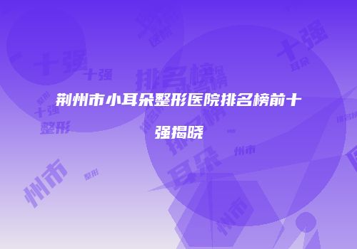 荆州市小耳朵整形医院排名榜前十强揭晓