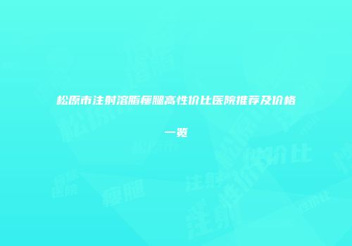 松原市注射溶脂瘦腿高性价比医院推荐及价格一览