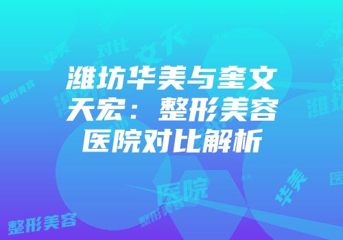 潍坊华美与奎文天宏：整形美容医院对比解析
