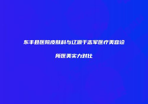 东丰县医院皮肤科与辽源于志军医疗美容诊所医美实力对比