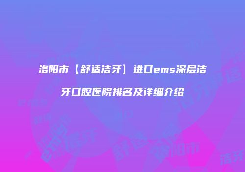 洛阳市【舒适洁牙】进口ems深层洁牙口腔医院排名及详细介绍