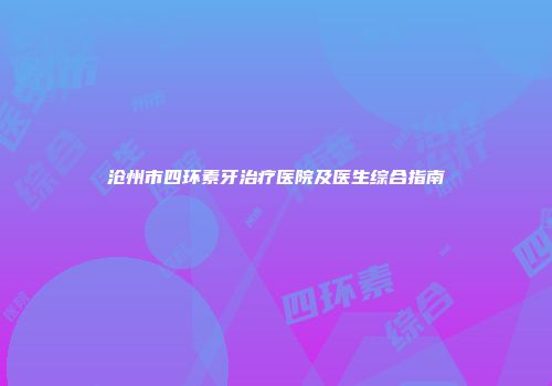 沧州市四环素牙治疗医院及医生综合指南