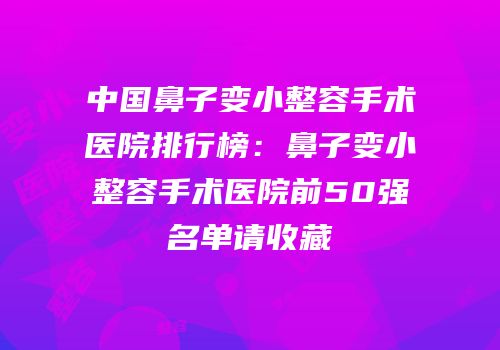 中国鼻子变小整容手术医院排行榜：鼻子变小整容手术医院前50强名单请收藏