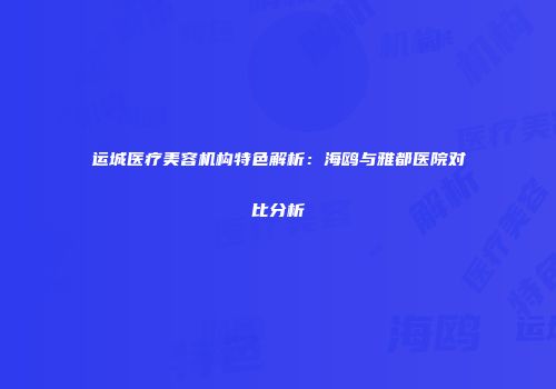 运城医疗美容机构特色解析：海鸥与雅都医院对比分析