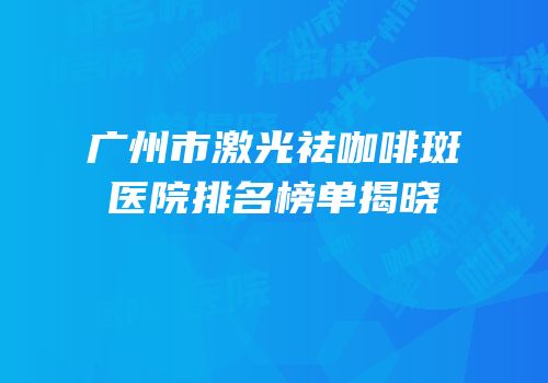 广州市激光祛咖啡斑医院排名榜单揭晓