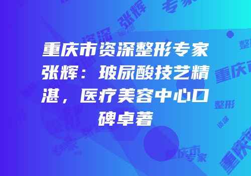 重庆市资深整形专家张辉：玻尿酸技艺精湛，医疗美容中心口碑卓著
