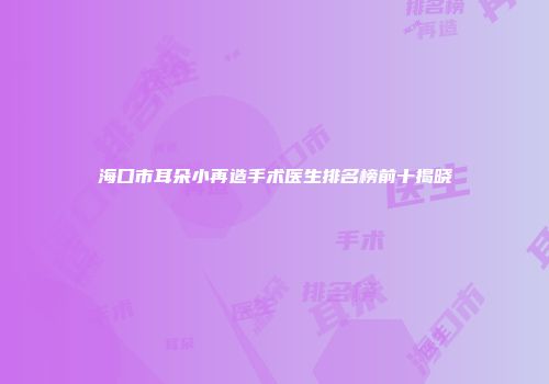 海口市耳朵小再造手术医生排名榜前十揭晓