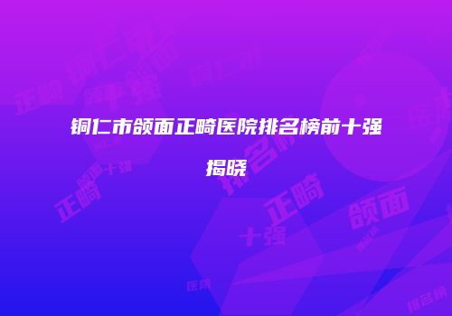 铜仁市颌面正畸医院排名榜前十强揭晓