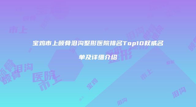 宝鸡市上颌骨泪沟整形医院排名Top10权威名单及详细介绍