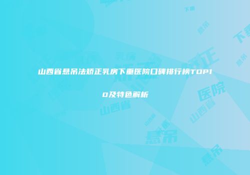 山西省悬吊法矫正乳房下垂医院口碑排行榜TOP10及特色解析