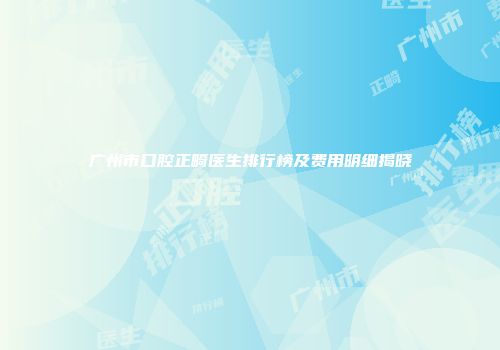 广州市口腔正畸医生排行榜及费用明细揭晓