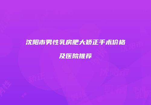 沈阳市男性乳房肥大矫正手术价格及医院推荐