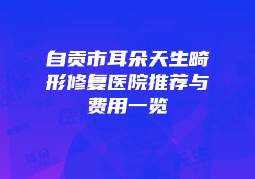 自贡市耳朵天生畸形修复医院推荐与费用一览