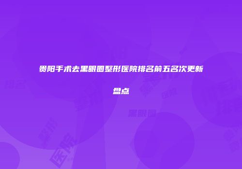 贵阳手术去黑眼圈整形医院排名前五名次更新盘点