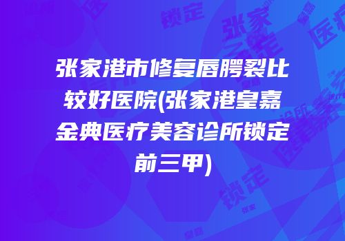 张家港市修复唇腭裂比较好医院(张家港皇嘉金典医疗美容诊所锁定前三甲)