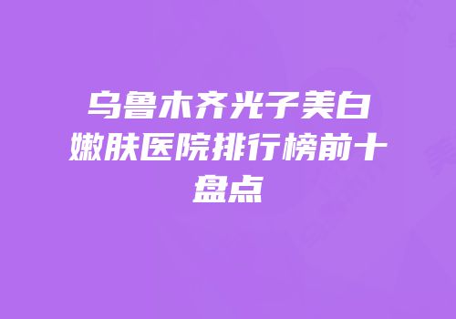 乌鲁木齐光子美白嫩肤医院排行榜前十盘点