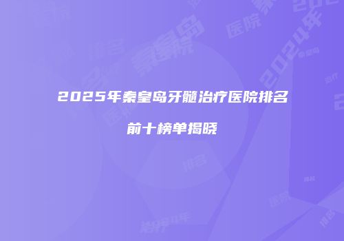 2025年秦皇岛牙髓治疗医院排名前十榜单揭晓