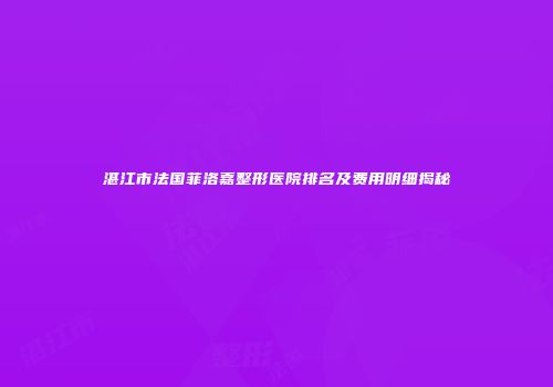 湛江市法国菲洛嘉整形医院排名及费用明细揭秘