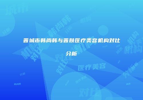 晋城市韩尚韩与晋肤医疗美容机构对比分析