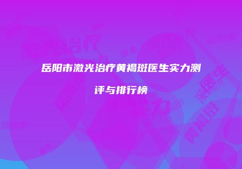 岳阳市激光治疗黄褐斑医生实力测评与排行榜