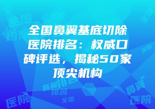 全国鼻翼基底切除医院排名：权威口碑评选，揭秘50家顶尖机构