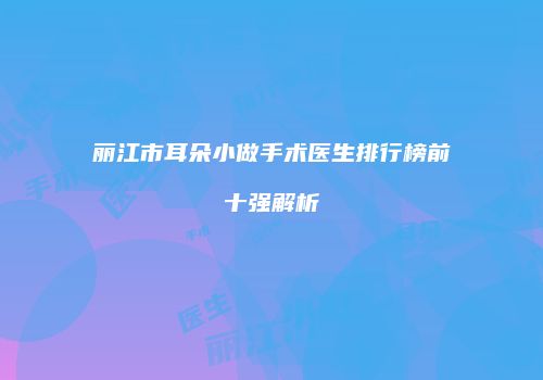 丽江市耳朵小做手术医生排行榜前十强解析