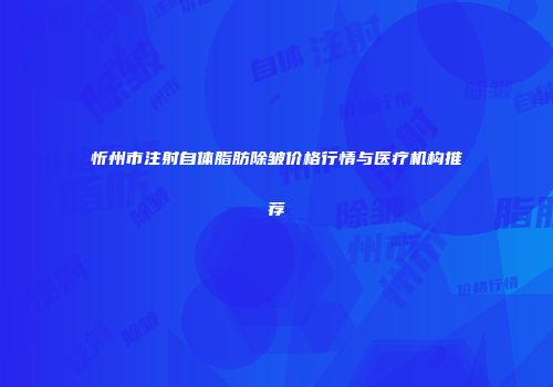 忻州市注射自体脂肪除皱价格行情与医疗机构推荐